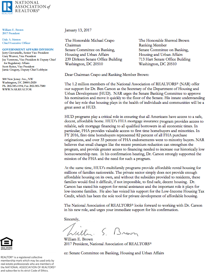  Dear Chairman Crapo and Ranking Member Brown: The 1.2 million members of the National Association of REALTORS® (NAR) offer our support for Dr. Ben Carson as the Secretary of the Department of Housing and Urban Development (HUD). NAR urges the Senate Banking Committee to approve his nomination and move it quickly to the floor of the Senate. His innate understanding of the key role that housing plays in the health of individuals and communities will be a great asset at HUD. HUD programs play a critical role in ensuring that all Americans have access to a safe, decent, affordable home. HUD’s FHA mortgage insurance program provides access to reliable, safe mortgage financing to all qualified borrowers in all economic times. In particular, FHA provides valuable access to first time homebuyers and minorities. In FY 2016, first-time homebuyers represented 82 percent of all FHA purchase originations, and over 33 percent of FHA endorsements went to minority buyers. NAR believes that small changes like the recent premium reduction can strengthen the program, and provide greater access to financing needed to increase our historically low homeownership rate. In his confirmation hearing, Dr. Carson strongly supported the mission of the FHA and the need for such a program. At the same time, HUD’s multifamily programs provide affordable rental housing for millions of families nationwide. The private sector simply does not provide enough affordable housing on its own, and without the subsidies provided to residents, these families would find it difficult, if not impossible, to find safe, decent housing. Dr. Carson has stated his support for rental assistance and the important role it plays for low-income families. He also has voiced his support for the Low-Income Housing Tax Credit, which has been the sole tool for private development of affordable housing. The National Association of REALTORS® looks forward to working with Dr. Carson in his new role, and urges your immediate support for his confirmation. Sincerely, William E. Brown 2017 President, National Association of REALTORS®